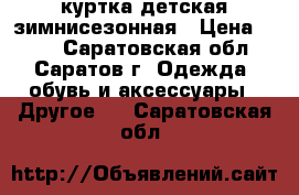 куртка детская зимнисезонная › Цена ­ 450 - Саратовская обл., Саратов г. Одежда, обувь и аксессуары » Другое   . Саратовская обл.